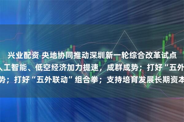 兴业配资 央地协同推动深圳新一轮综合改革试点落实落地 深圳将推动人工智能、低空经济加力提速，成群成势；打好“五外联动”组合拳；支持培育发展长期资本、耐心资本