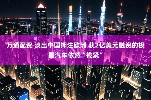 万通配资 淡出中国押注欧洲 获2亿美元融资的极星汽车依然“钱紧”