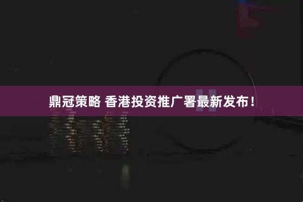 鼎冠策略 香港投资推广署最新发布！