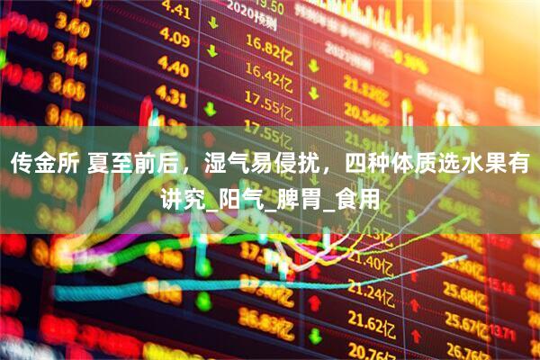 传金所 夏至前后，湿气易侵扰，四种体质选水果有讲究_阳气_脾胃_食用