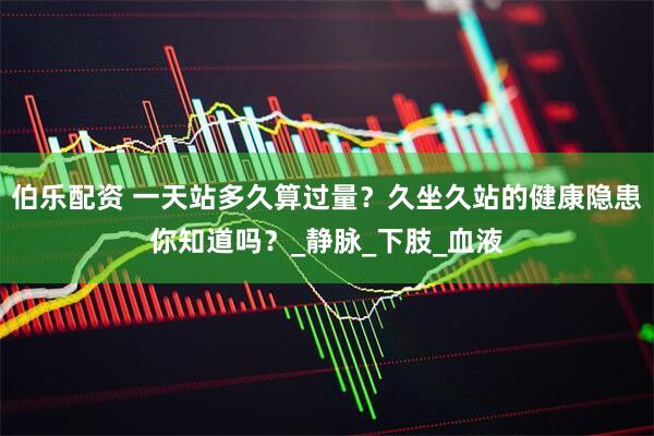 伯乐配资 一天站多久算过量？久坐久站的健康隐患你知道吗？_静脉_下肢_血液