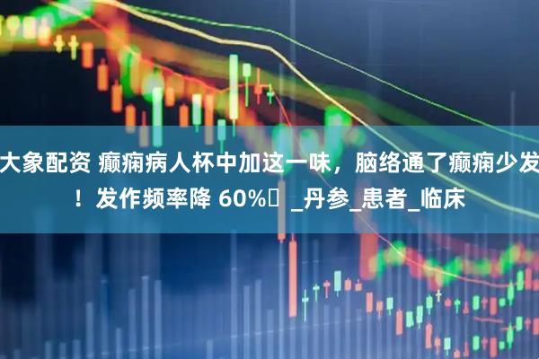 大象配资 癫痫病人杯中加这一味，脑络通了癫痫少发！发作频率降 60%​_丹参_患者_临床
