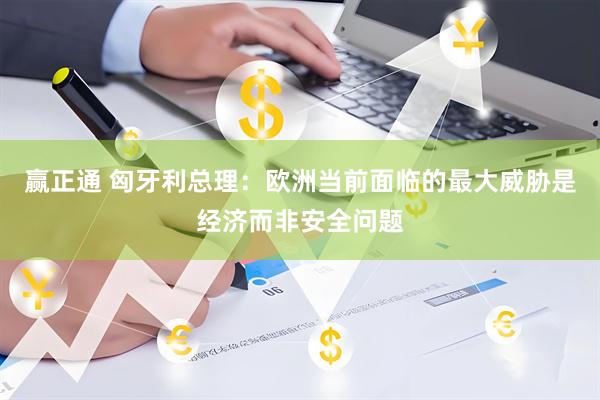 赢正通 匈牙利总理：欧洲当前面临的最大威胁是经济而非安全问题