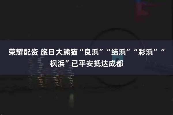 荣耀配资 旅日大熊猫“良浜”“结浜”“彩浜”“枫浜”已平安抵达成都