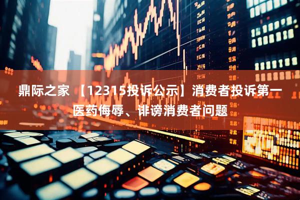 鼎际之家 【12315投诉公示】消费者投诉第一医药侮辱、诽谤消费者问题