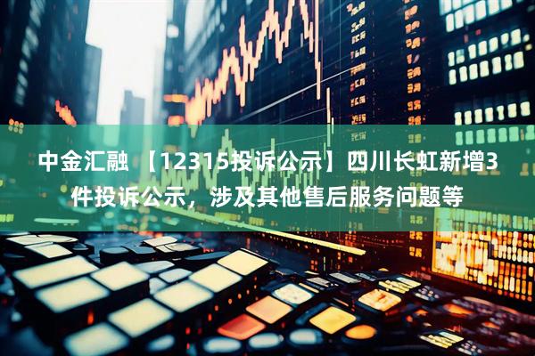 中金汇融 【12315投诉公示】四川长虹新增3件投诉公示，涉及其他售后服务问题等
