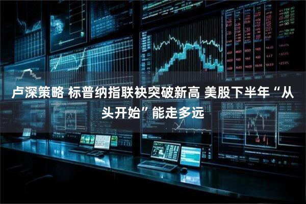 卢深策略 标普纳指联袂突破新高 美股下半年“从头开始”能走多远