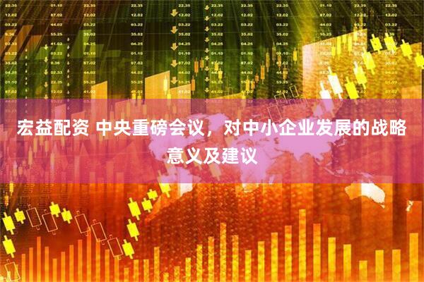 宏益配资 中央重磅会议，对中小企业发展的战略意义及建议