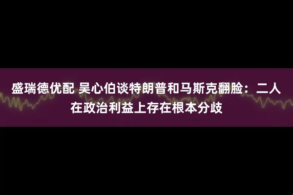 盛瑞德优配 吴心伯谈特朗普和马斯克翻脸：二人在政治利益上存在根本分歧