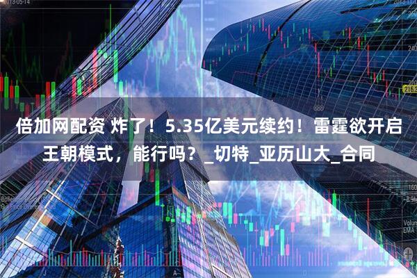 倍加网配资 炸了！5.35亿美元续约！雷霆欲开启王朝模式，能行吗？_切特_亚历山大_合同