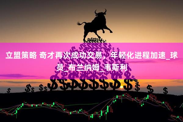立盟策略 奇才再次成功交易，年轻化进程加速_球员_布兰纳姆_韦斯利