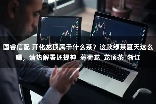 国睿信配 开化龙顶属于什么茶？这款绿茶夏天这么喝，清热解暑还提神_薄荷龙_龙顶茶_浙江