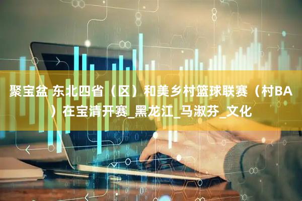 聚宝盆 东北四省（区）和美乡村篮球联赛（村BA）在宝清开赛_黑龙江_马淑芬_文化