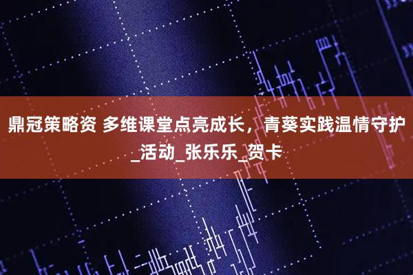 鼎冠策略资 多维课堂点亮成长，青葵实践温情守护_活动_张乐乐_贺卡