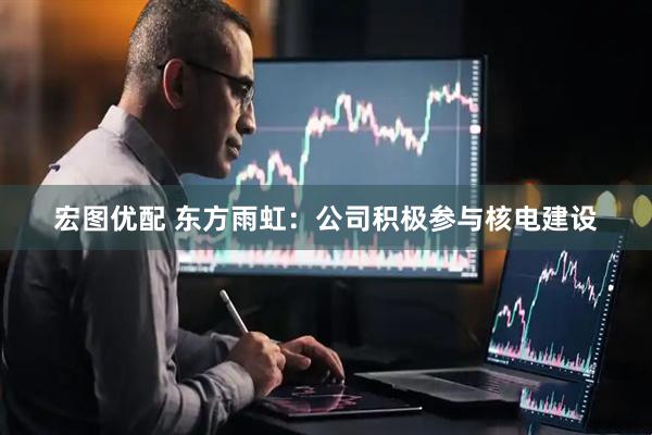 宏图优配 东方雨虹：公司积极参与核电建设