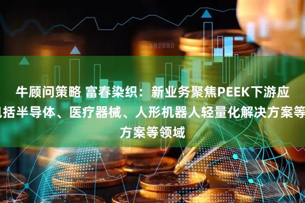 牛顾问策略 富春染织：新业务聚焦PEEK下游应用 包括半导体、医疗器械、人形机器人轻量化解决方案等领域