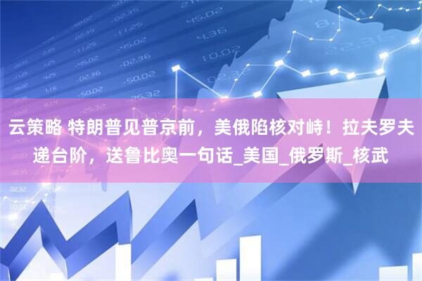 云策略 特朗普见普京前，美俄陷核对峙！拉夫罗夫递台阶，送鲁比奥一句话_美国_俄罗斯_核武