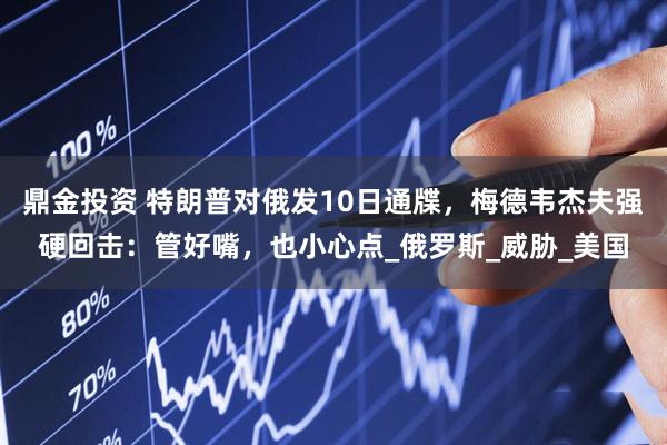 鼎金投资 特朗普对俄发10日通牒，梅德韦杰夫强硬回击：管好嘴，也小心点_俄罗斯_威胁_美国