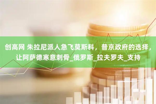 创高网 朱拉尼派人急飞莫斯科，普京政府的选择，让阿萨德寒意刺骨_俄罗斯_拉夫罗夫_支持