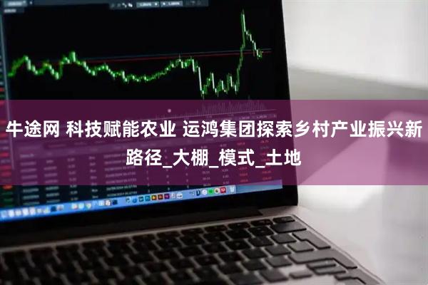 牛途网 科技赋能农业 运鸿集团探索乡村产业振兴新路径_大棚_模式_土地