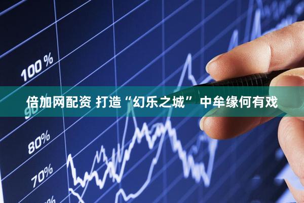 倍加网配资 打造“幻乐之城” 中牟缘何有戏
