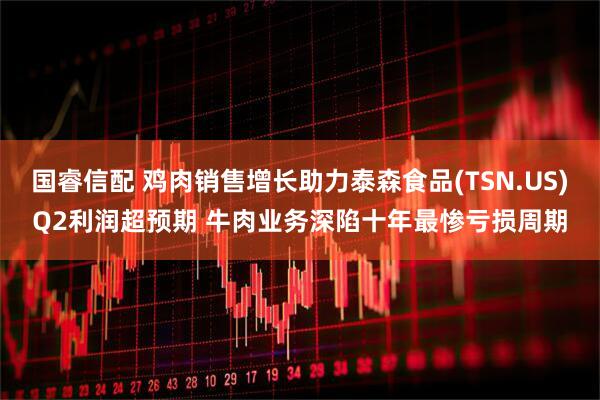国睿信配 鸡肉销售增长助力泰森食品(TSN.US)Q2利润超预期 牛肉业务深陷十年最惨亏损周期