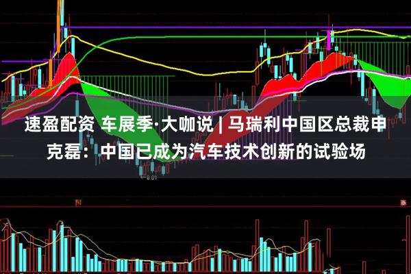 速盈配资 车展季·大咖说 | 马瑞利中国区总裁申克磊：中国已成为汽车技术创新的试验场