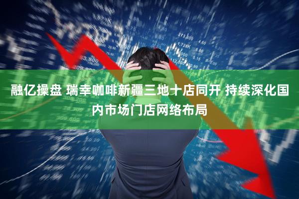 融亿操盘 瑞幸咖啡新疆三地十店同开 持续深化国内市场门店网络布局