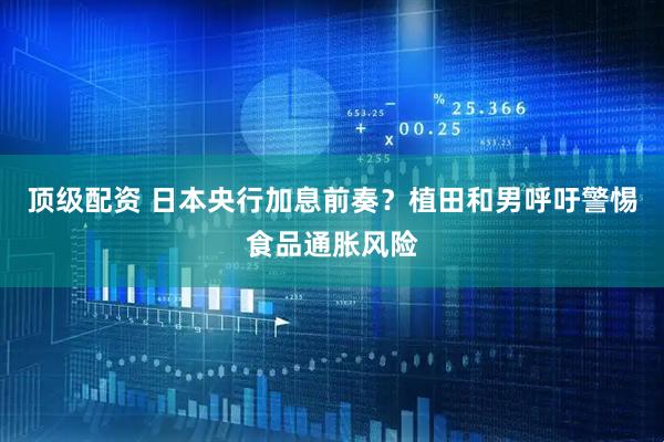 顶级配资 日本央行加息前奏？植田和男呼吁警惕食品通胀风险