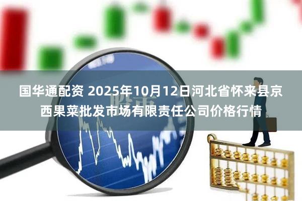 国华通配资 2025年10月12日河北省怀来县京西果菜批发市场有限责任公司价格行情