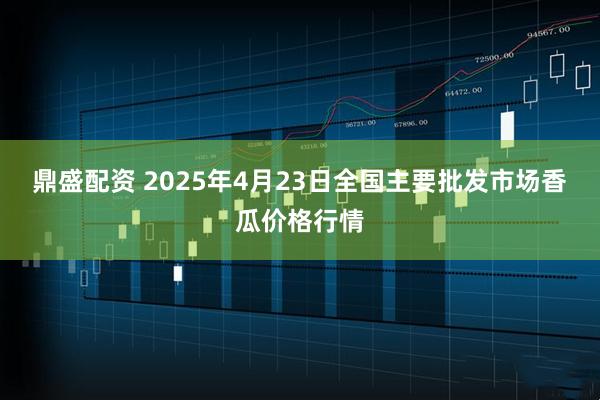 鼎盛配资 2025年4月23日全国主要批发市场香瓜价格行情