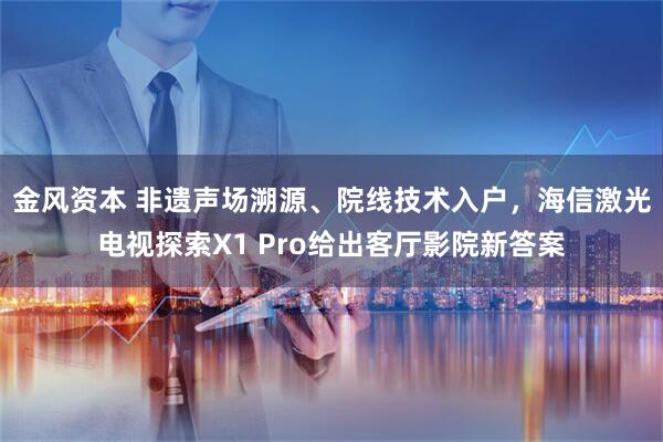 金风资本 非遗声场溯源、院线技术入户，海信激光电视探索X1 Pro给出客厅影院新答案